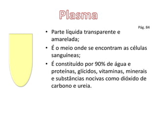 PlasmaPág. 84Parte líquida transparente e amarelada;É o meio onde se encontram as células sanguíneas;É constituído por 90% de água e proteínas, glícidos, vitaminas, minerais e substâncias nocivas como dióxido de carbono e ureia.