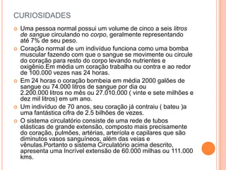 curiosidadesUma pessoa normal possui um volume de cinco a seis litros de sangue circulando no corpo, geralmente representando até 7% de seu peso.Coração normal de um indivíduo funciona como uma bomba muscular fazendo com que o sangue se movimente ou circule do coração para resto do corpo levando nutrientes e oxigênio.Em média um coração trabalha ou contra e ao redor de 100.000 vezes nas 24 horas.Em 24 horas o coração bombeia em média 2000 galões de sangue ou 74.000 litros de sangue por dia ou2.200.000 litros no mês ou 27.010.000 ( vinte e sete milhões e dez mil litros) em um ano. Um indivíduo de 70 anos, seu coração já contraiu ( bateu )a uma fantástica cifra de 2.5 bilhões de vezes.O sistema circulatório consiste de uma rede de tubos elásticas de grande extensão, composto mais precisamente do coração, pulmões, artérias, arteríola e capilares que são diminutos vasos sanguíneos, além das veias e vênulas.Portanto o sistema Circulatório acima descrito, apresenta uma Incrível extensão de 60.000 milhas ou 111.000 kms.