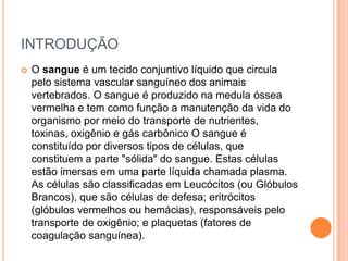 INTRODUÇÃOO sangue é um tecido conjuntivo líquido que circula pelo sistema vascular sanguíneo dos animais vertebrados. O sangue é produzido na medula óssea vermelha e tem como função a manutenção da vida do organismo por meio do transporte de nutrientes, toxinas, oxigênio e gás carbônico O sangue é constituído por diversos tipos de células, que constituem a parte "sólida" do sangue. Estas células estão imersas em uma parte líquida chamada plasma. As células são classificadas em Leucócitos (ou Glóbulos Brancos), que são células de defesa; eritrócitos (glóbulos vermelhos ou hemácias), responsáveis pelo transporte de oxigênio; e plaquetas (fatores de coagulação sanguínea).
