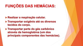 FUNÇÕES DAS HEMÁCIAS:
 Realizar a respiração celular.
 Transportar oxigênio até os diversos
tecidos do corpo.
 Transportar parte do gás carbônico
através da hemoglobina (um dos
principais componentes das hemácias).
 