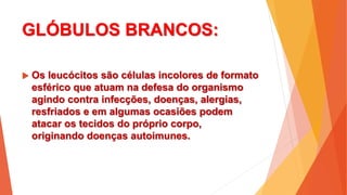 GLÓBULOS BRANCOS:
 Os leucócitos são células incolores de formato
esférico que atuam na defesa do organismo
agindo contra infecções, doenças, alergias,
resfriados e em algumas ocasiões podem
atacar os tecidos do próprio corpo,
originando doenças autoimunes.
 
