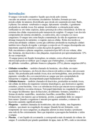 Introdução:
O sangue é um tecido conjuntivo líquido que circula pelo sistema
vascular em animais com sistemas circulatórios fechados;formado por uma
porção celular de natureza diversificada que circula em suspensão em meio fluido,
o plasma. Em animais vertebrados o sangue, tipicamente vermelho, é geralmente
produzido na medula óssea. Em animais invertebrados a coloração podevariar,
verificando-se em várias espécies, dada a presença de cobree inexistência de ferro na
estrutura das células responsáveis pelo transporte de oxigênio. O sangue é um dos três
componentes do sistema circulatório, os outros dois, são o coração e os vasos
sanguíneos. O sangue tem como função a manutenção da vida do organismo no que
abrange transporte de nutrientes e oxigénio para as células. Retira dos tecidos as
sobras das atividades celulares (como gás carbônico produzido na respiração celular)
também tem a função de regular e proteger o corpo do ser. O sangue desempenha um
importante papel de defender o corpo das ações de agentes nocivos.
Nele encontramos o plasma sanguíneo, responsávelpor 66% de seu volume, além
das hemácias, dos leucócitos e das plaquetas, responsáveis poraproximadamente 33%
de sua composição.
O sangue parece um líquido homogêneo, no entanto, com a observação por
microscópio pode-severificar que o sangue que é heterogêneo, é composto
de: glóbulos vermelhos, glóbulos brancos e plaquetas (33%); plasma sanguíneo (66%).
 Glóbulos vermelhos – também chamado de hemácias, são células em maior
quantidade nos humanos, em fora de disco côncavo de ambos os lados, não possuem
núcleo. São produzidas pela medula óssea, ricas em hemoglobina, uma proteína cujo
pigmento vermelho dá a corcaracterística ao sangue que tem a propriedade de
transportar o oxigênio, desempenhando papel fundamental na respiração.
 Glóbulos brancos – também chamados de leucócitos, produzidas na medula óssea,
são células de defesa do organismo (sistema imunológico), que destroem os agentes
estranhos, como bactérias, vírus e as substâncias tóxicas que atacam nosso organismo
e causam infeções ou outras doenças. Tem papel importante na coagulação do sangue.
No sangue há diferentes tipos de leucócitos, de diferentes formatos, tamanhos e
formas de núcleo: neutrófilos, monócitos, basófilos, eosinófilos, linfócitos.
Os leucócitos são maiores que as hemácias, porém, a quantidade deles no sangue é
bem menor. Quando o organismo é atacado poragentes estranhos, o número de
leucócitos aumenta significativamente.
 Plaquetas – também chamadas de trombócitos, não são células, mas fragmentos
celulares, que atuam na coagulação do sangue. Quando há um ferimento, com
rompimento de vasos sanguíneo, as plaquetas aderem às áreas lesadas e produzem
uma rede de fios extremamente finos que impedem a passagem das hemácias e retém
o sangue.
 Plasma – é um líquido de coramarela e correspondea mais da metade do volume do
sangue. É constituído por grande quantidade de água, mais de 90%, onde se encontram
 