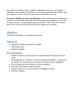 dissolvidos os nutrientes (glicose, lipídios, aminoácidos, proteínas, sais minerais e
vitaminas), o gás oxigênio e hormônios, e os resíduos produzidos pelas células, como
gás carbônico e outras substâncias que devem ser eliminadas do corpo.
O sangue é dividido em várias classificações.Um dos sistemas para classificação do
sangue é o sistema ABO. De acordo com ele, há quatro tipos sanguíneos: A, B, AB e
O. Outro sistema é o sistema Rhesus que varia em RH+ e RH-. Estes dois sistemas
juntos são os que tao na basedas transfusões de sangue no ser humano.
Objetivo:
Descobrir e identificar os constituintes do sangue.
Material:
 Preparação definitiva de células do sangue
 Microscópio ótico
 Material de registo
Procedimento:
1. Primeiro coloca-seo microscópio ótico na bancadana devida posição de ser
usado
2. De seguida liga-se o projetor e coloca-se a preparação definitiva na platina (ter
em atenção se o microscópio se encontra na objetiva de menor ampliação)
3. Focara preparação com a objetiva de menor ampliação
4. Procedera observação e registo de dados
5. Refazer o passo 3 e 4 com as objetivas de ampliações maiores
6. Elaborar o relatório
 
