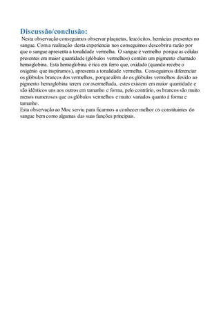 Discussão/conclusão:
Nesta observação conseguimos observar plaquetas, leucócitos, hemácias presentes no
sangue. Com a realização desta experiencia nos conseguimos descobrira razão por
que o sangue apresenta a tonalidade vermelha. O sangue é vermelho porque as células
presentes em maior quantidade (glóbulos vermelhos) contêm um pigmento chamado
hemoglobina. Esta hemoglobina é rica em ferro que, oxidado (quando recebe o
oxigénio que inspiramos), apresenta a tonalidade vermelha. Conseguimos diferenciar
os glóbulos brancos dos vermelhos, porquealém de os glóbulos vermelhos devido ao
pigmento hemoglobina terem coravermelhada, estes existem em maior quantidade e
são idênticos uns aos outros em tamanho e forma, pelo contrário, os brancos são muito
menos numerosos que os glóbulos vermelhos e muito variados quanto à forma e
tamanho.
Esta observação ao Moc serviu para ficarmos a conhecer melhor os constituintes do
sangue bem como algumas das suas funções principais.
 