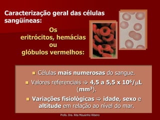 Caracterização geral das células
sangüíneas:
               Os
     eritrócitos, hemácias
               ou
     glóbulos vermelhos:


             Células mais numerosas do sangue.
         Valores referenciais  4,5 a 5,5 x 106/L
                            (mm3).
         Variações fisiológicas  idade, sexo e
            altitude em relação ao nível do mar.
                     Profa. Dra. Rita Mousinho Ribeiro
 