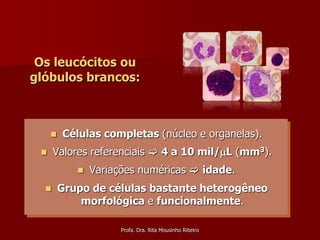 Os leucócitos ou
glóbulos brancos:



        Células completas (núcleo e organelas).
     Valores referenciais  4 a 10 mil/L (mm3).
               Variações numéricas  idade.
        Grupo de células bastante heterogêneo
             morfológica e funcionalmente.

                      Profa. Dra. Rita Mousinho Ribeiro
 