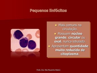 Mais comuns na
                         
                            circulação.
                       Possuem núcleo
                       grande, circular ou
                      oval, nunca lobulado.
                    Apresentam quantidade
                       muito reduzida de
                           citoplasma.



Profa. Dra. Rita Mousinho Ribeiro
 