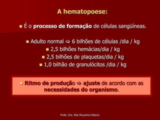 A hematopoese:

   É o processo de formação de células sangüíneas.

       Adulto normal  6 bilhões de células /dia / kg
               2,5 bilhões hemácias/dia / kg
             2,5 bilhões de plaquetas/dia / kg
            1,0 bilhão de granulócitos /dia / kg



   Ritmo de produção  ajuste de acordo com as
           necessidades do organismo.



                    Profa. Dra. Rita Mousinho Ribeiro
 