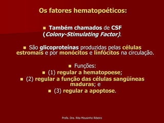 Os fatores hematopoéticos:

            Também chamados de CSF
           (Colony-Stimulating Factor).

    São glicoproteínas produzidas pelas células
estromais e por monócitos e linfócitos na circulação.

                       Funções:
                       
            (1) regular a hematopoese;
    (2) regular a função das células sangüíneas
                      maduras; e
              (3) regular a apoptose.




                  Profa. Dra. Rita Mousinho Ribeiro
 