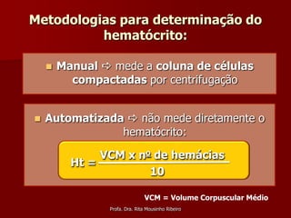 Metodologias para determinação do
          hematócrito:

       Manual  mede a coluna de células
          compactadas por centrifugação


   Automatizada  não mede diretamente o
                hematócrito:

               VCM x no de hemácias
          Ht =
                       10

                               VCM = Volume Corpuscular Médio
                Profa. Dra. Rita Mousinho Ribeiro
 
