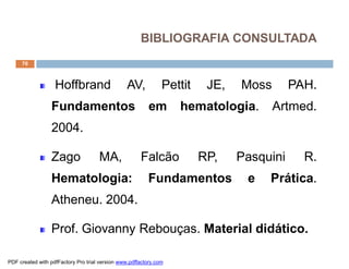 70
BIBLIOGRAFIA CONSULTADA
Hoffbrand AV, Pettit JE, Moss PAH.
Fundamentos em hematologia. Artmed.
2004.
Zago MA, Falcão RP, Pasquini R.
Hematologia: Fundamentos e Prática.
Atheneu. 2004.
Prof. Giovanny Rebouças. Material didático.
PDF created with pdfFactory Pro trial version www.pdffactory.com
 
