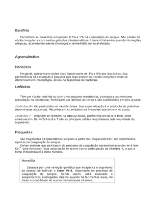 Basófilos
Encontram-se presentes em apenas 0,5% a 1% na composição do sangue. São células de
núcleo irregular e com muitos grânulos citoplasmáticos. Liberam histamina quando há reações
alérgicas, acarretando edema (inchaço) e vermelhidão no local afetado.
Agranulócitos
Monócitos
Em geral, apresentam núcleo oval, fazem parte de 3% a 8% dos leucócitos. Sua
permanência na circulação é pequena pois logo entram no tecido conjuntivo onde se
diferenciam em macrófagos, ativos na fagocitose de bactérias.
Linfócitos
Têm um núcleo redondo ou com uma pequena reentrância, com pouca ou nenhuma
granulação no citoplasma. Participam das defesas do corpo e são subdivididos em dois grupos:
Linfócitos B – são produzidos na medula óssea. Sua especialização é a produção de proteínas
denominadas anticorpos. Reconhecem e combatem os invasores que entram no corpo.
Linfócitos T – Originam-se também na medula óssea, porém migram para o timo, onde
amadurecem. Os linfócitos B e T são as principais células responsáveis pela imunidade do
organismo.
Plaquetas
São fragmentos citoplasmáticos surgidos a partir dos megacariócitos; são importantes
agentes na coagulação do sangue.
Certas enzimas que participam do processo de coagulação necessitam associar-se à íons
Ca2+
para funcionar. Essa associação só ocorre com a participação da vitamina K, o que a
torna indispensável à dieta humana.
Hemofilia
Causada por uma variação genética que incapacita o organismo
da pessoa de fabricar o fator VIII, importante no processo de
coagulação do sangue. Sendo assim, está associado a
sangramentos prolongados mesmo quando há ferimentos leves, há
maior probabilidade de ocorrer hemorragias internas.
 