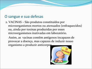 O sangue e sua defesas
2. VACINAS – São produtos constituídos por
   microorganismos mortos ou atenuados (enfraquecidos)
   ou, ainda por toxinas produzidas por esses
   microorganismos inativadas em laboratório.
   Assim, as vacinas contêm antígenos incapazes de
   provocar a doença, mas capazes de induzir nosso
   organismo a produzir anticorpos.
 