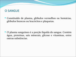 O SANGUE

 Constituído de plasma, glóbulos vermelhos ou hemácias,
 glóbulos brancos ou leucócitos e plaquetas.



 O plasma sanguíneo é a porção líquida do sangue. Contém
 água, proteínas, sais minerais, glicose e vitaminas, entre
 outras substâncias.
 