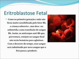 Eritroblastose Fetal
 Como na primeira gestação a mãe não
 ficou muito sensibilizada pelo fator Rh,
    a criança sobrevive , mas deve ser
 submetida a uma transfusão de sangue
  Rh. Assim, os anticorpos anti-Rh que,
   porventura, estejam no sangue fetal
   não terão hemácias para aglutinar.
 Com o decorrer do tempo, esse sangue
 será substituído por novo sangue que o
          feto passa a produzir.
 