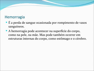 Hemorragia
 É a perda de sangue ocasionada por rompimento de vasos
  sanguíneos.
 A hemorragia pode acontecer na superfície do corpo,
  como na pele, na mãe. Mas pode também ocorrer em
  estruturas internas do corpo, como estômago e o cérebro.
 