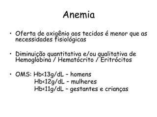 Anemia
• Oferta de oxigênio aos tecidos é menor que as
  necessidades fisiológicas

• Diminuição quantitativa e/ou qualitativa de
  Hemoglobina / Hematócrito / Eritrócitos

• OMS: Hb<13g/dL – homens
       Hb<12g/dL – mulheres
       Hb<11g/dL – gestantes e crianças
 