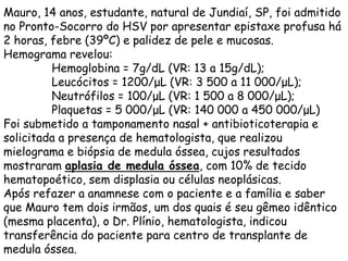 Mauro, 14 anos, estudante, natural de Jundiaí, SP, foi admitido
no Pronto-Socorro do HSV por apresentar epistaxe profusa há
2 horas, febre (39ºC) e palidez de pele e mucosas.
Hemograma revelou:
         Hemoglobina = 7g/dL (VR: 13 a 15g/dL);
         Leucócitos = 1200/μL (VR: 3 500 a 11 000/μL);
         Neutrófilos = 100/μL (VR: 1 500 a 8 000/μL);
         Plaquetas = 5 000/μL (VR: 140 000 a 450 000/μL)
Foi submetido a tamponamento nasal + antibioticoterapia e
solicitada a presença de hematologista, que realizou
mielograma e biópsia de medula óssea, cujos resultados
mostraram aplasia de medula óssea, com 10% de tecido
hematopoético, sem displasia ou células neoplásicas.
Após refazer a anamnese com o paciente e a família e saber
que Mauro tem dois irmãos, um dos quais é seu gêmeo idêntico
(mesma placenta), o Dr. Plínio, hematologista, indicou
transferência do paciente para centro de transplante de
medula óssea.
 