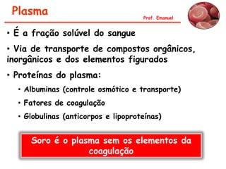 Plasma Prof. Emanuel
• É a fração solúvel do sangue
• Via de transporte de compostos orgânicos,
inorgânicos e dos elementos figurados
• Proteínas do plasma:
• Albuminas (controle osmótico e transporte)
• Fatores de coagulação
• Globulinas (anticorpos e lipoproteínas)
Soro é o plasma sem os elementos da
coagulação
 