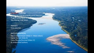 SONG
Sangue Latino
Written by João Ricardo/Paulinho Mendonça
Performed by Secos & Molhados
Ney Matogrosso, vocal
IMAGES
from internet
PHOTOGRAPHERS
Marie Hippenmeyer (Slide 4 – Male indian)
Daniel Everett (Slide 8)
Fiona Watson/Survival (Slide 17)
& unidentified authors
 