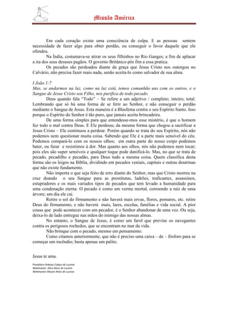 Missão América


        Em cada coração existe uma consciência de culpa. E as pessoas sentem
necessidade de fazer algo para obter perdão, ou conseguir o favor daquele que ele
ofendeu.
        Na Índia, costumava-se atirar os seus filhinhos no Rio Ganges; a fim de aplacar
a ira dos seus desuses pagãos. O governo Britânico pôs fim a essa pratica.
        Os pecados são perdoados diante da graça que Jesus Cristo nos outorgou no
Calvário, não precisa fazer mais nada, senão aceita-lo como salvador de sua alma.

I João 1:7
Mas, se andarmos na luz, como na luz está, temos comunhão uns com os outros, e o
Sangue de Jesus Cristo seu Filho, nos purifica de todo pecado.
        Deus quando fala “Todo” – Se refere a um adjetivo / completo; inteiro; total.
Lembrando que só há uma forma de se ferir ao Senhor, e não conseguir o perdão
mediante o Sangue de Jesus. Esta maneira é a Blasfema contra o seu Espírito Santo. Isso
porque o Espírito do Senhor é tão puro, que jamais aceita brincadeira.
        De uma forma simples para que entendesse-mos esse mistério, é que o homem
fez todo o mal contra Deus. E Ele perdoou; da mesma forma que chegou a sacrificar a
Jesus Cristo – Ele continuou a perdoar. Porém quando se trata do seu Espírito, nós não
podemos nem questionar muita coisa. Sabendo que Ele é a parte mais sensível do céu.
Podemos compará-lo com os nossos olhos; em outra parte do nosso corpo podemos
bater, ou furar e resistimos à dor. Mas quanto aos olhos, nós não podemos nem tocar;
pois eles são super sensíveis e qualquer toque pode danificá-lo. Mas, no que se trata de
pecado, pecadilho e pecadão, para Deus tudo a mesma coisa. Quem classifica desta
forma são os leigos na Bíblia, dividindo em pecados veniais, capitais e outras doutrinas
que não existe fundamento.
        Não importa o que seja feito de erro diante do Senhor, mas que Cristo morreu na
cruz doando o seu Sangue para as prostitutas, ladrões, traficantes, assassinos,
estupradores e os mais variados tipos de pecados que tem levado a humanidade para
uma condenação eterna. O pecado é como um verme mortal, corroendo a raiz de uma
árvore; um dia ele cai.
        Retire o sol do firmamento e não haverá mais ervas, flores, pomares, etc. retire
Deus do firmamento, e não haverá mais, lares, escolas, famílias e vida social. A pior
cousa que pode acontecer com um pecador, é o Senhor abandonar de uma vez. Ou seja,
deixa-lo de lado entregue nas mãos do inimigo das nossas almas.
        No entanto, o Sangue de Jesus, é como um farol que previne os navegantes
contra os perigosos rochedos, que se encontram no mar da vida.
        Não brinque com o pecado, mesmo em pensamento.
        Como citamos anteriormente, que não é preciso uma caixa – de – fósforo para se
começar um incêndio; basta apenas um palito.


Jesus te ama.
Presbítero Robson Colaço de Lucena
Webmaster Alice Alves de Lucena
Webmaster Alisson Alves de Lucena
 