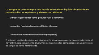 Eritrocitos (conocidos como glóbulos rojos o hematíes)
Leucocitos (también llamados glóbulos blancos)
Trombocitos (también denominados plaquetas)
El volumen relativo de células y el plasma en la sangre entera es de aproximadamente el
45 y el 55%, respectivamente. El volumen de los eritrocitos compactados en una muestra
de sangre se llama hematócrito.
La sangre se compone por una matriz extracelular liquida abundante en
proteínas llamada plasma, y elementos celulares.
 