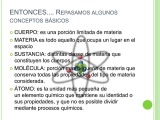 ENTONCES.... Repasamos algunos conceptos básicos CUERPO: es una porción limitada de materiaMATERIA es todo aquello que ocupa un lugar en el espacioSUSTANCIA: distintas clases de materia que constituyen los cuerpos.MOLÉCULA: porción mas pequeña de materia que conserva todas las propiedades del tipo de materia considerada.ÁTOMO: es la unidad más pequeña de un elemento químico que mantiene su identidad o sus propiedades, y que no es posible dividir mediante procesos químicos.