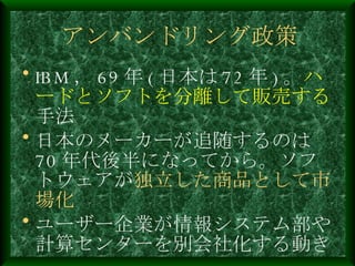 アンバンドリング政策 IBM ， 69 年 ( 日本は 72 年 ) 。 ハードとソフトを分離して販売する 手法 日本のメーカーが追随するのは 70 年代後半になってから。ソフトウェアが 独立した商品として市場化 ユーザー企業が情報システム部や計算センターを別会社化する動き 