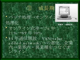 ③ 　成長期 バッチ処理->オンライン 処理化 オンライン化率＝ 76 年 21%->89 年 70% 85 年通信開放： VAN(value added network) への進化。企業内->業界内・異業種をつなぐオンライン XEROX 「 8000INS 」 