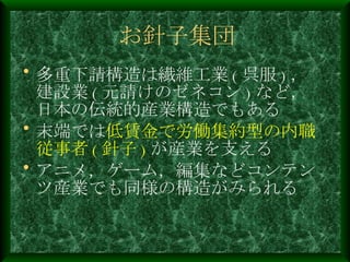 お針子集団 多重下請構造は繊維工業 ( 呉服 ) ，建設業 ( 元請けのゼネコン ) など，日本の伝統的産業構造でもある 末端では 低賃金で労働集約型の内職従事者 ( 針子 ) が産業を支える アニメ，ゲーム，編集などコンテンツ産業でも同様の構造がみられる 