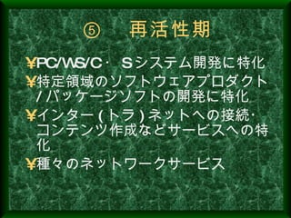 ⑤ 　再活性期 PC/WS/C ・ S システム開発に特化 特定領域のソフトウェアプロダクト / パッケージソフトの開発に特化 インター ( トラ ) ネットへの接続・コンテンツ作成などサービスへの特化 種々のネットワークサービス 