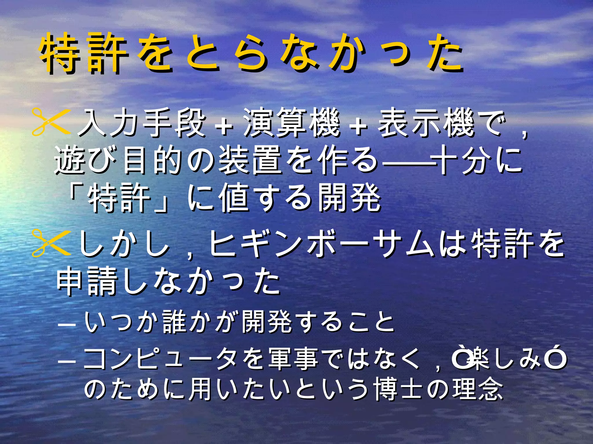特許をとらなかった 入力手段 + 演算機 + 表示機で，遊び目的の装置を作る――十分に「特許」に値する開発 しかし，ヒギンボーサムは特許を申請しなかった いつか誰かが開発すること コンピュータを軍事ではなく，“楽しみ”のために用いたいという博士の理念 