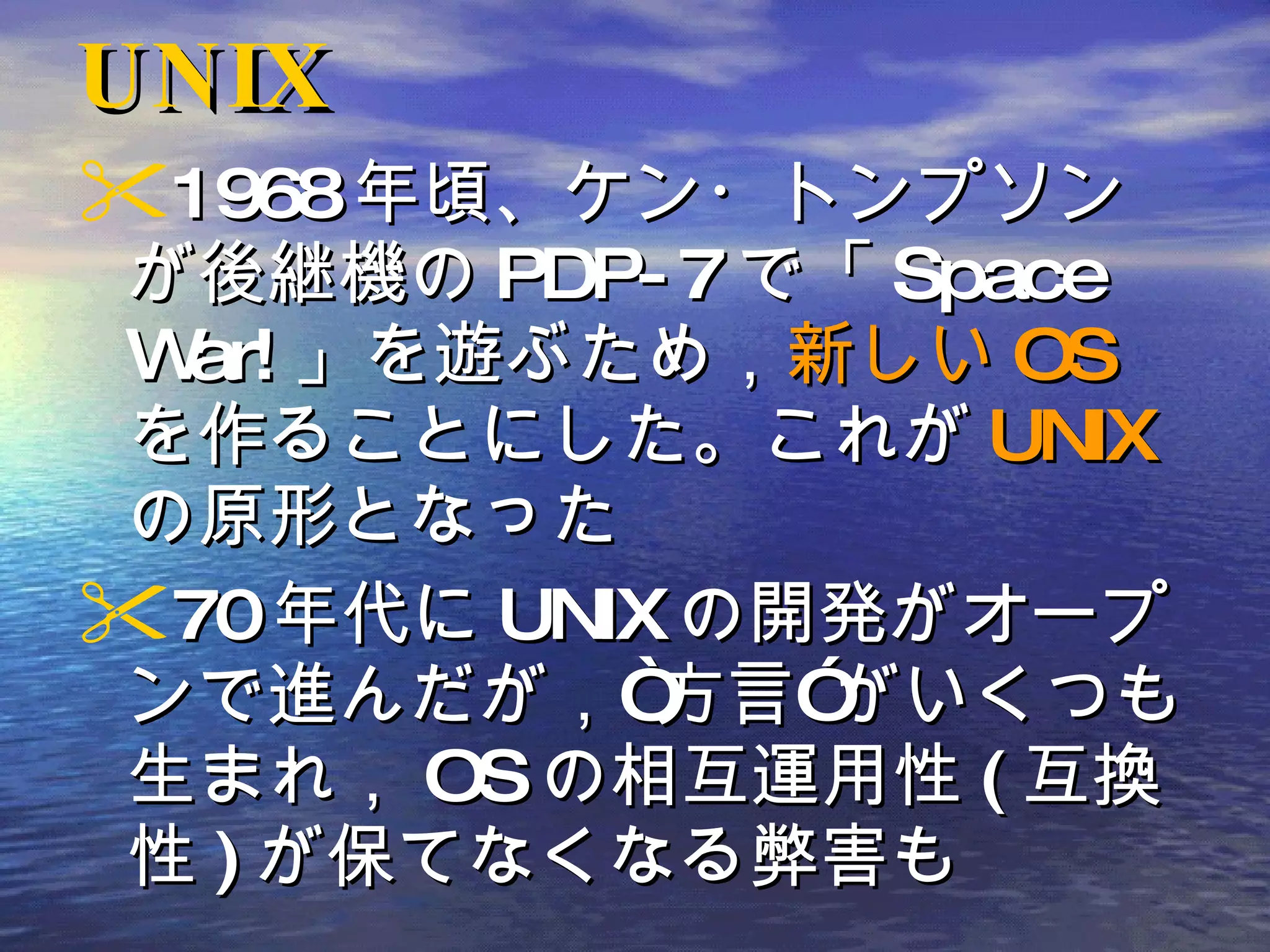 UNIX 1968 年頃、ケン・トンプソンが後継機の PDP-7 で「 Space War! 」を遊ぶため， 新しい OS を作ることにした。これが UNIX の原形となった 70 年代に UNIX の開発がオープンで進んだが，“方言”がいくつも生まれ， OS の相互運用性 ( 互換性 ) が保てなくなる弊害も 