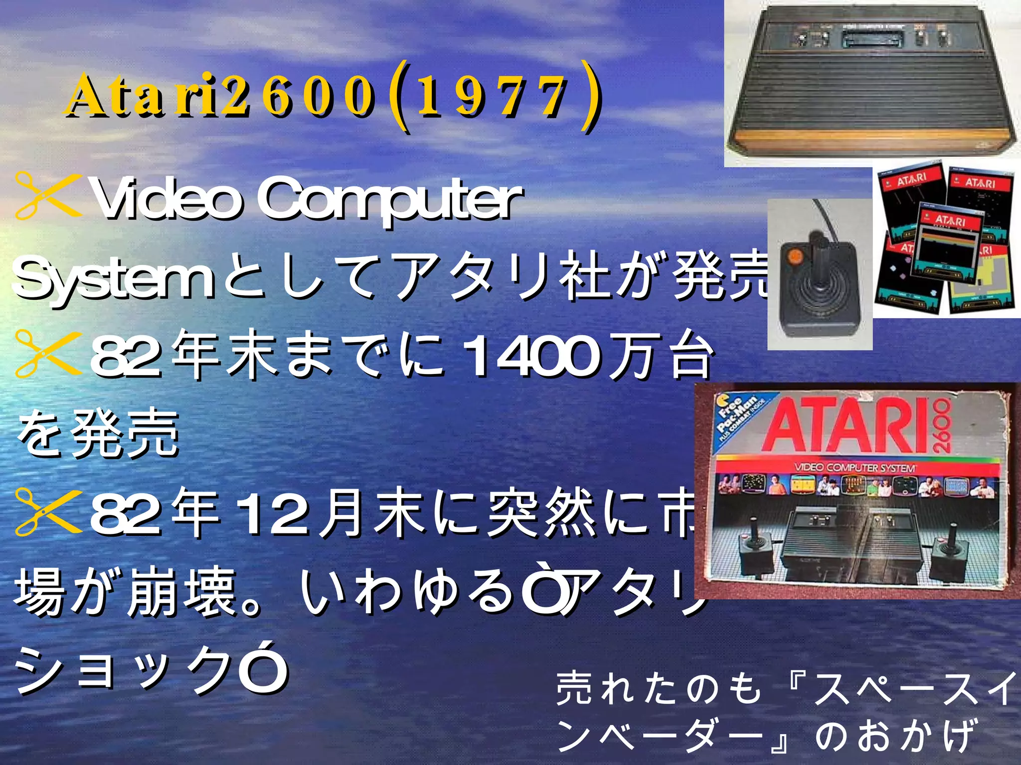 Atari2600(1977) Video Computer System としてアタリ社が発売 82 年末までに 1400 万台 を発売 82 年 12 月末に突然に市 場が崩壊。いわゆる“アタリ・ ショック” 売れたのも『スペースイ ンベーダー』のおかげ 