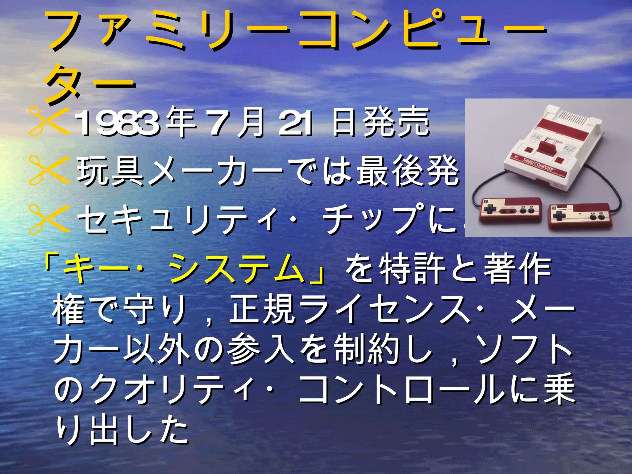 ファミリーコンピューター 1983 年 7 月 21 日発売 玩具メーカーでは最後発 セキュリティ・チップによる 「キー・システム」 を特許と著作権で守り，正規ライセンス・メーカー以外の参入を制約し，ソフトのクオリティ・コントロールに乗り出した 