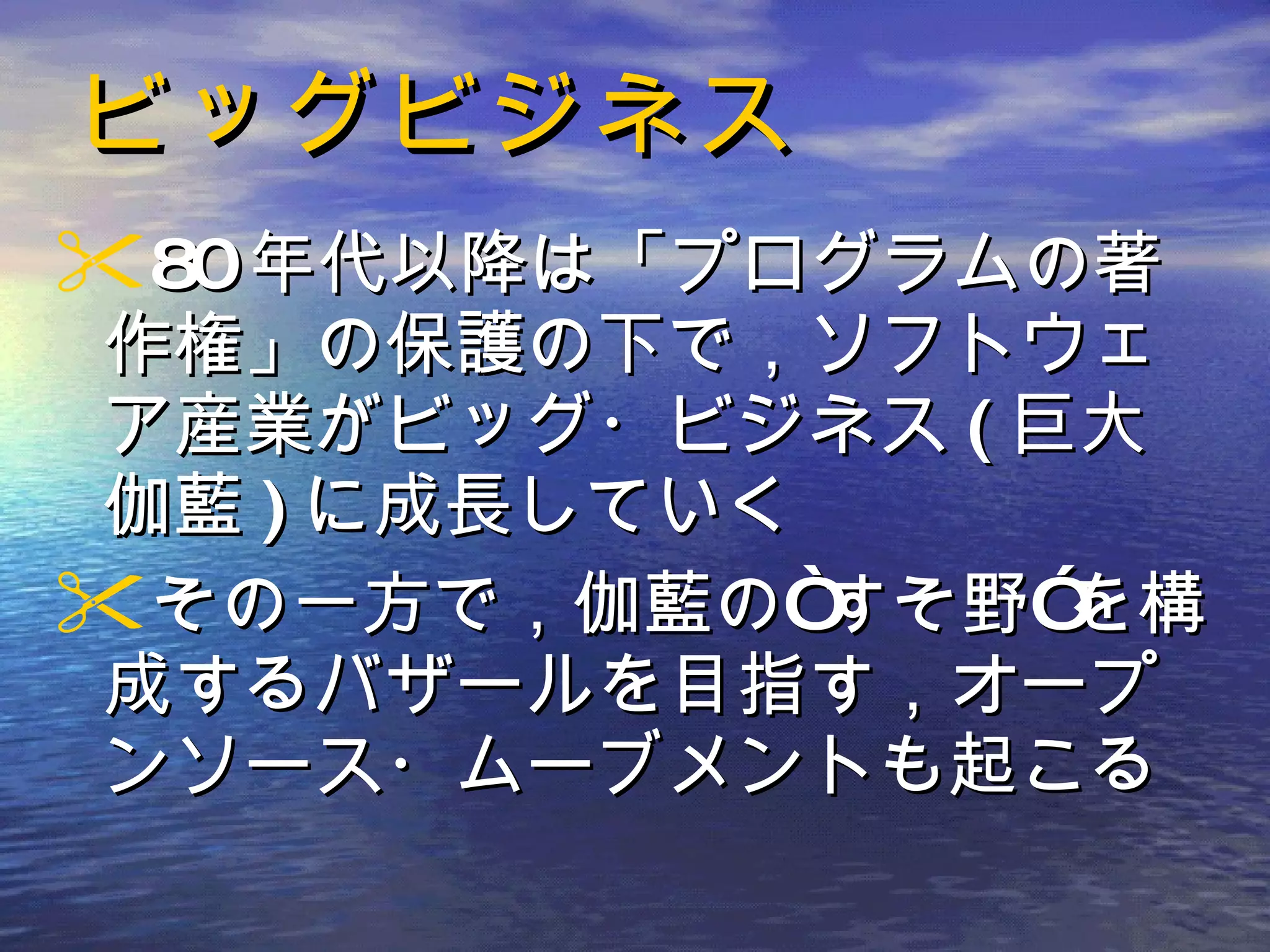 ビッグビジネス 80 年代以降は「プログラムの著作権」の保護の下で，ソフトウェア産業がビッグ・ビジネス ( 巨大伽藍 ) に成長していく その一方で，伽藍の“すそ野”を構成するバザールを目指す，オープンソース・ムーブメントも起こる 