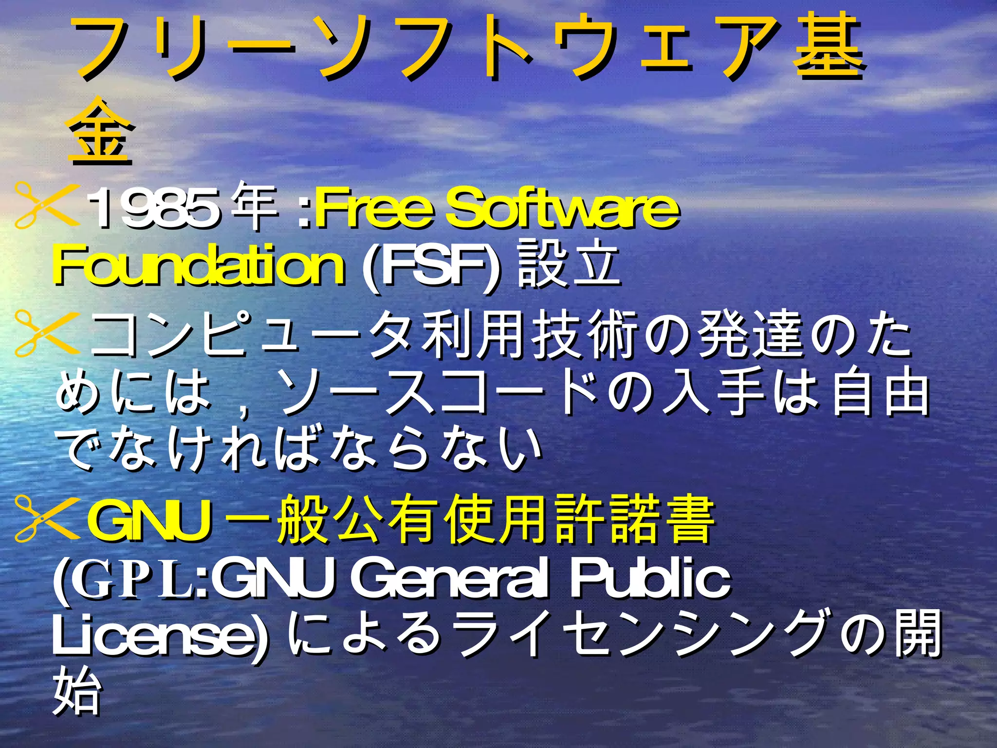 フリーソフトウェア基金 1985 年 : Free Software Foundation  (FSF) 設立 コンピュータ利用技術の発達のためには，ソースコードの入手は自由でなければならない GNU 一般公有使用許諾書 ( GPL :GNU General Public License) によるライセンシングの開始  