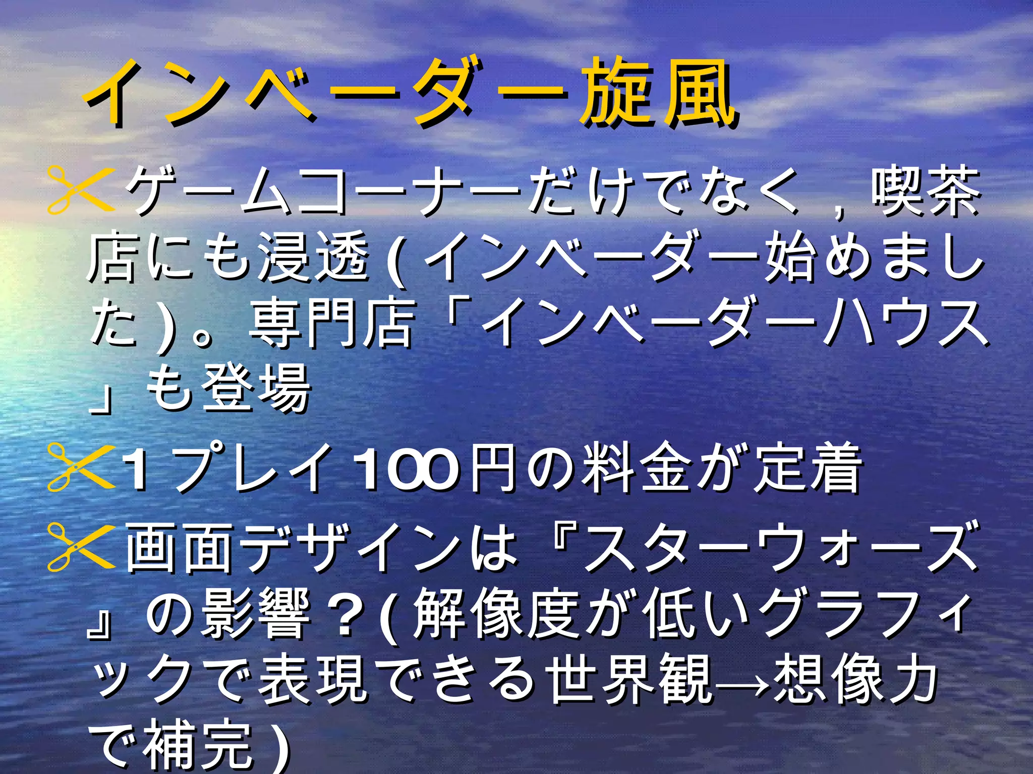 インベーダー旋風 ゲームコーナーだけでなく，喫茶店にも浸透 ( インベーダー始めました ) 。専門店「インベーダーハウス」も登場 1 プレイ 100 円の料金が定着 画面デザインは『スターウォーズ』の影響 ? ( 解像度が低いグラフィックで表現できる世界観->想像力で補完 ) 