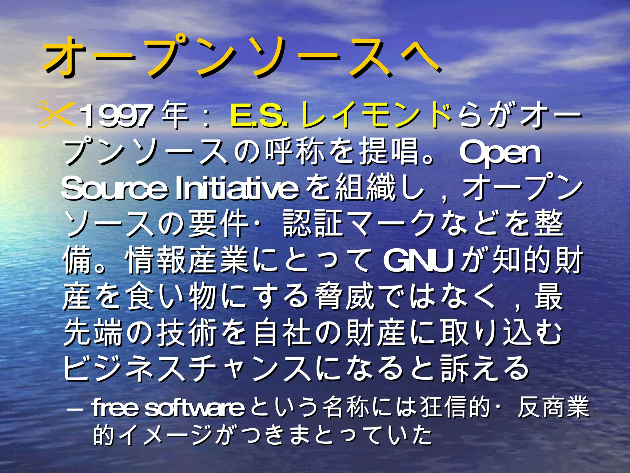 オープンソースへ 1997 年： E.S. レイモンド らが オープンソース の呼称を提唱。 Open Source Initiative を組織し，オープンソースの要件・認証マークなどを整備。情報産業にとって GNU が知的財産を食い物にする脅威ではなく，最先端の技術を自社の財産に取り込むビジネスチャンスになると訴える free software という名称には狂信的・反商業的イメージがつきまとっていた 