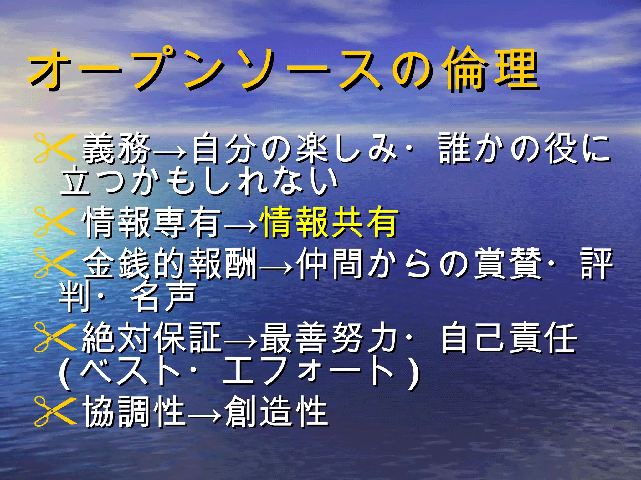 オープンソースの倫理 義務->自分の楽しみ・誰かの役に立つかもしれない 情報専有-> 情報共有 金銭的報酬->仲間からの賞賛・評判・名声 絶対保証->最善努力・自己責任 ( ベスト・エフォート ) 協調性->創造性 