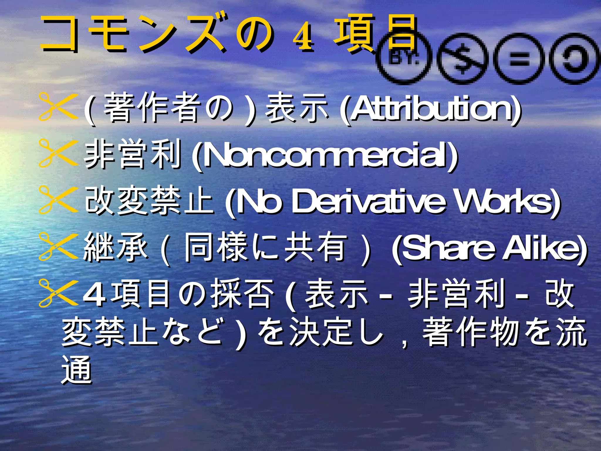 コモンズの 4 項目 ( 著作者の ) 表示 (Attribution)  非営利 (Noncommercial) 改変禁止 (No Derivative Works) 継承（同様に共有） (Share Alike)  4 項目の採否 ( 表示 - 非営利 - 改変禁止など ) を決定し，著作物を流通 