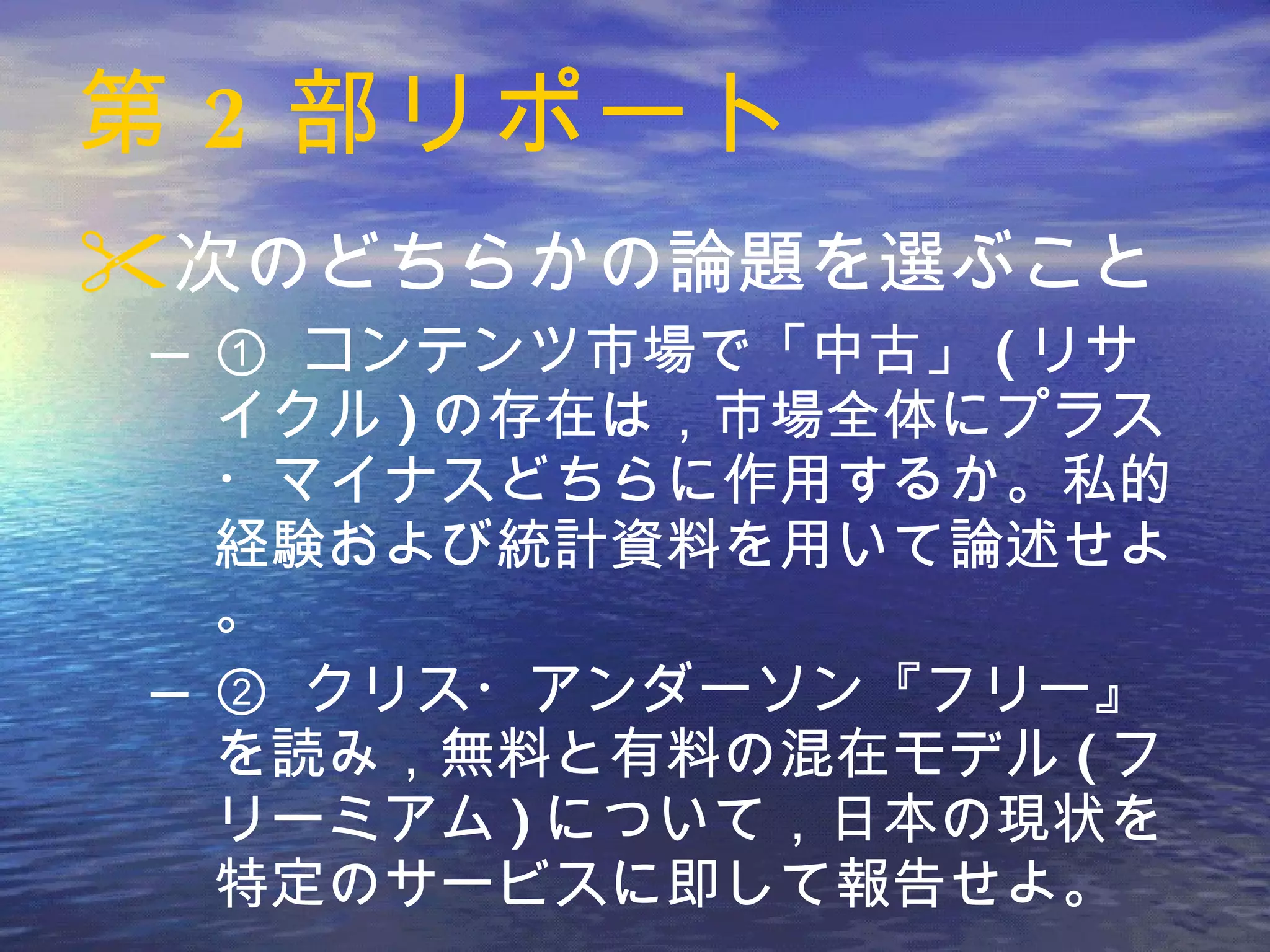 第 2 部リポート 次のどちらかの論題を選ぶこと ①  コンテンツ市場で「中古」 ( リサイクル ) の存在は，市場全体にプラス・マイナスどちらに作用するか。私的経験および統計資料を用いて論述せよ。 ②  クリス・アンダーソン『フリー』を読み，無料と有料の混在モデル ( フリーミアム ) について，日本の現状を特定のサービスに即して報告せよ。 