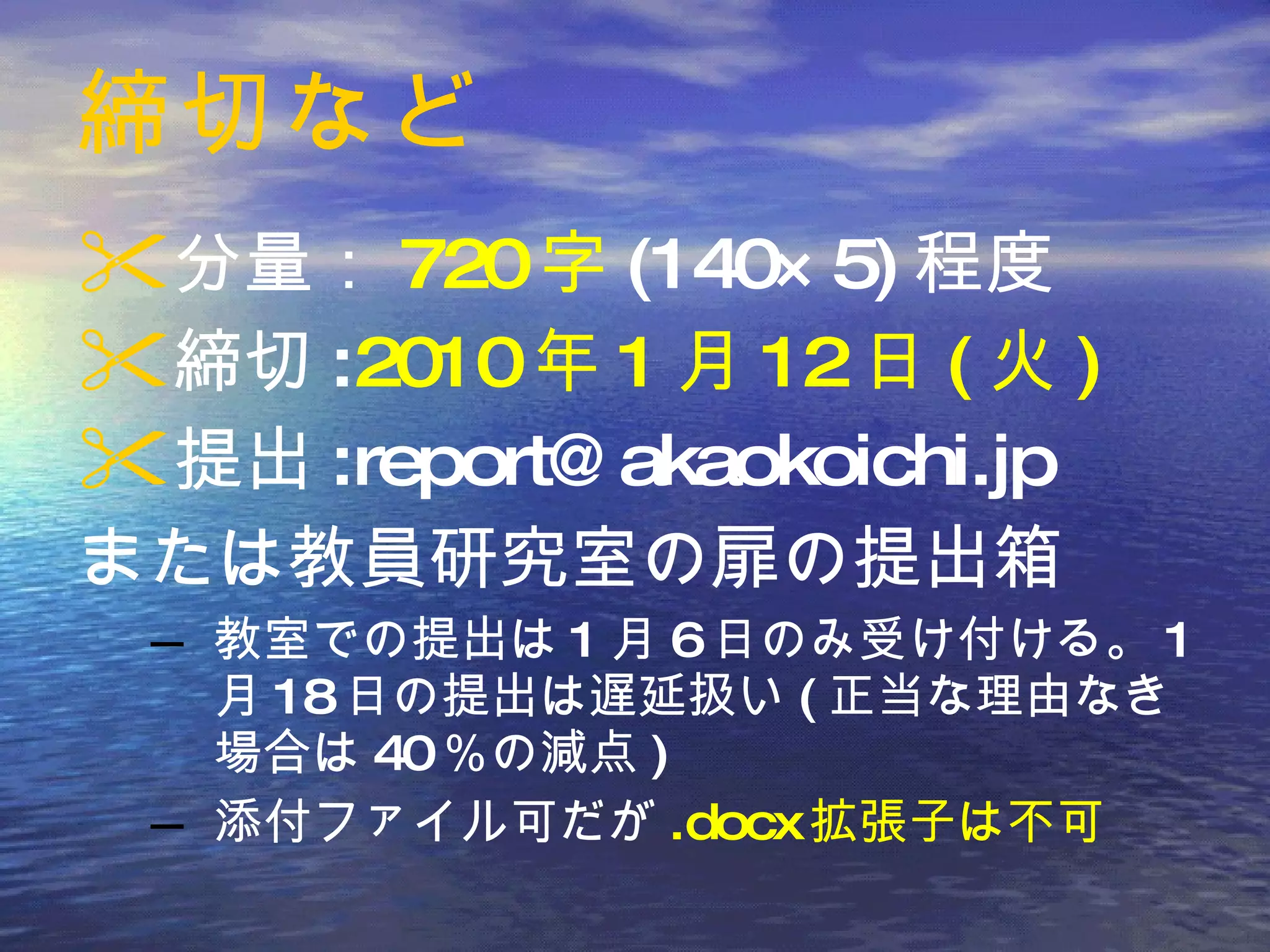 締切など 分量： 720 字 (140×5) 程度 締切 : 2010 年 1 月 12 日 ( 火 ) 提出 :report@akaokoichi.jp または教員研究室の扉の提出箱 教室での提出は 1 月 6 日のみ受け付ける。 1 月 18 日の提出は遅延扱い ( 正当な理由なき場合は 40 ％の減点 ) 添付ファイル可だが .docx 拡張子は不可 