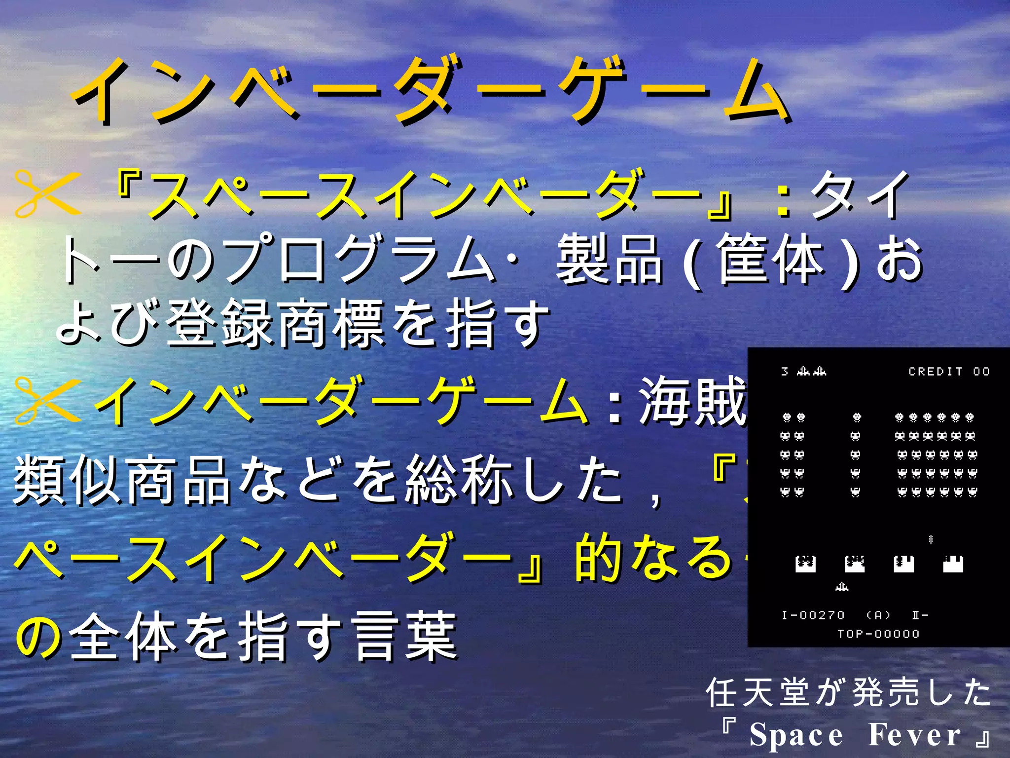 インベーダーゲーム 『スペースインベーダー』 : タイトーのプログラム・製品 ( 筐体 ) および登録商標を指す インベーダーゲーム : 海賊版・ 類似商品などを総称した， 『ス ペースインベーダー』的なるも の 全体を指す言葉 任天堂が発売した 『 Space Fever 』 