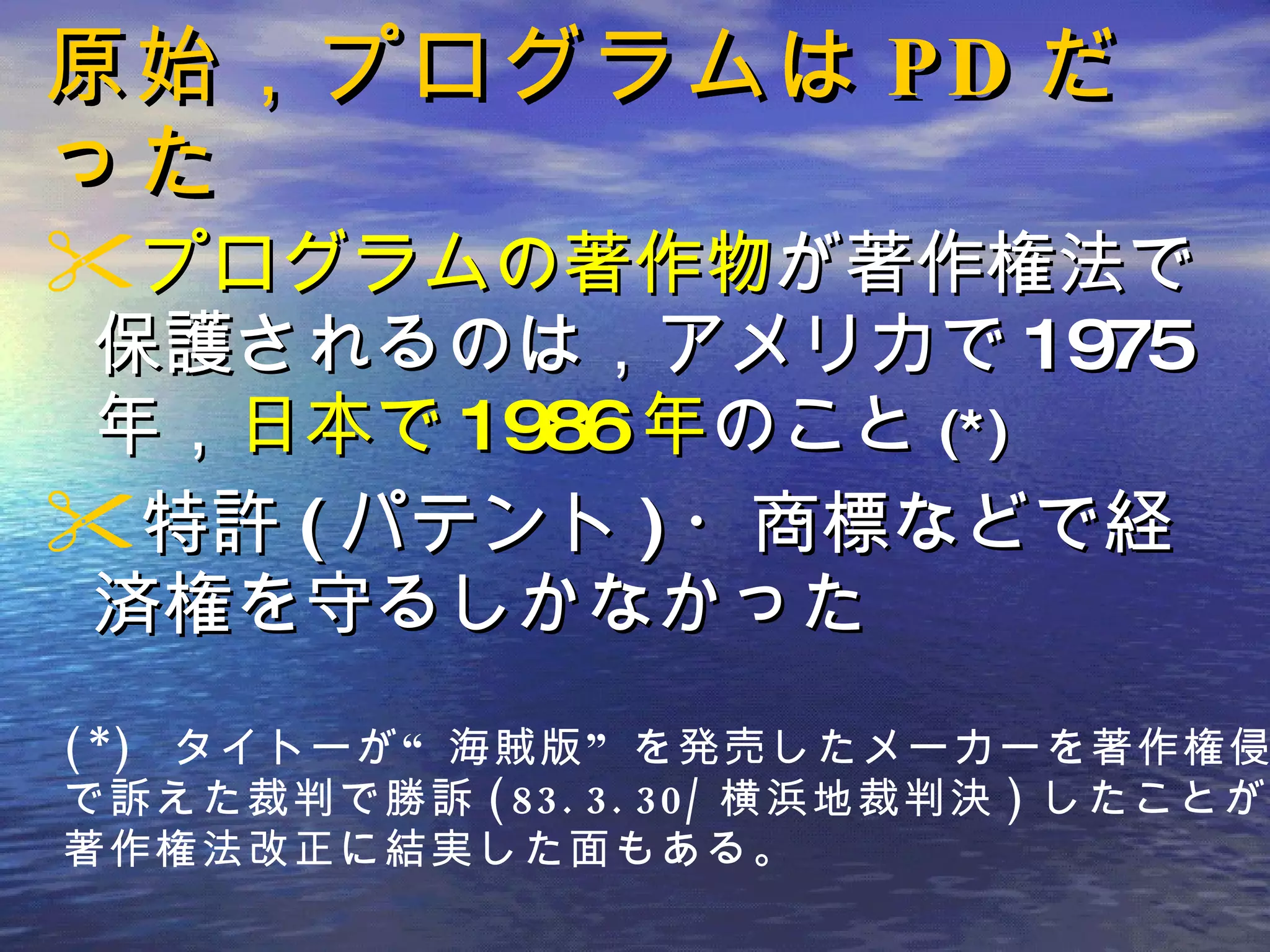 原始，プログラムは PD だった プログラムの著作物 が著作権法で保護されるのは，アメリカで 1975 年， 日本で 1986 年 のこと (*) 特許 ( パテント ) ・商標などで経済権を守るしかなかった (*)  タイトーが“海賊版”を発売したメーカーを著作権侵害 で訴えた裁判で勝訴 (83.3.30/ 横浜地裁判決 ) したことが， 著作権法改正に結実した面もある。 