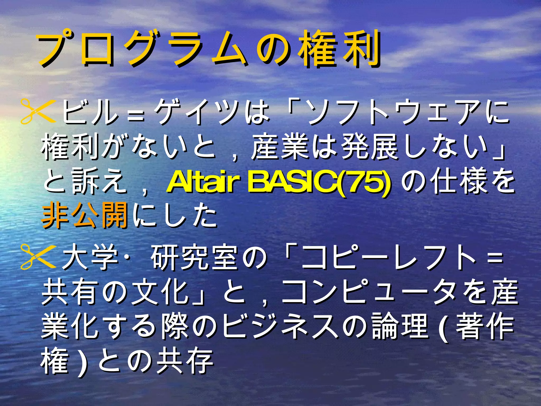 プログラムの権利 ビル = ゲイツは「ソフトウェアに権利がないと，産業は発展しない」と訴え， Altair BASIC(75) の仕様を 非公開 にした 大学・研究室の「コピーレフト＝共有の文化」と，コンピュータを産業化する際のビジネスの論理 ( 著作権 ) との共存 