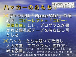 ハッカーのおもちゃ ラッセルは「 Space War! 」の権利を， コピーレフト＝「コピー・改造自由」 とし，プログラムが書かれた鑽孔紙テープを持ち出し可とした ハッカーたちは競って改造し，入力装置・プログラム・遊び方・表示装置 ハッカー： コンピュータを自由自在に hack し ( 切り刻み ) ，新しいハードウェアやソフトウェアを開発できるような高度な技術的能力を備えたユーザー。   