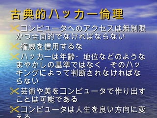 古典的ハッカー倫理 コンピュータへのアクセスは無制限かつ全面的でなければならない  権威を信用するな ハッカーは年齢・地位などのようなまやかしの基準ではなく，そのハッキングによって判断されなければならない  芸術や美をコンピュータで作り出すことは可能である  コンピュータは人生を良い方向に変える 