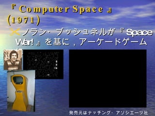 『 Computer Space 』 (1971) ノラン・ブッシュネルが『 Space War! 』を基に，アーケードゲームに。 発売元はナッチング・アソシエーツ社 