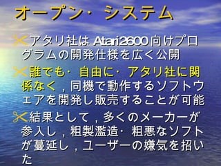 オープン・システム アタリ社は Atari2600 向けプログラムの開発仕様を広く公開 誰でも・自由に・アタリ社に関係なく ，同機で動作するソフトウェアを開発し販売することが可能 結果として，多くのメーカーが参入し，粗製濫造・粗悪なソフトが蔓延し，ユーザーの嫌気を招いた 